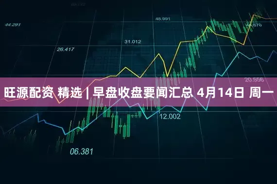 旺源配资 精选 | 早盘收盘要闻汇总 4月14日 周一