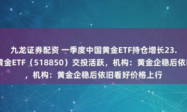 九龙证券配资 一季度中国黄金ETF持仓增长23.47吨，低费率黄金ETF（518850）交投活跃，机构：黄金企稳后依旧看好价格上行