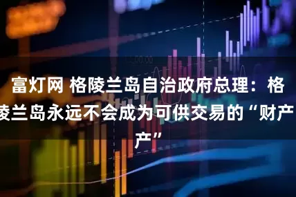 富灯网 格陵兰岛自治政府总理：格陵兰岛永远不会成为可供交易的“财产”