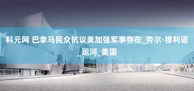 科元网 巴拿马民众抗议美加强军事存在_劳尔·穆利诺_运河_美国