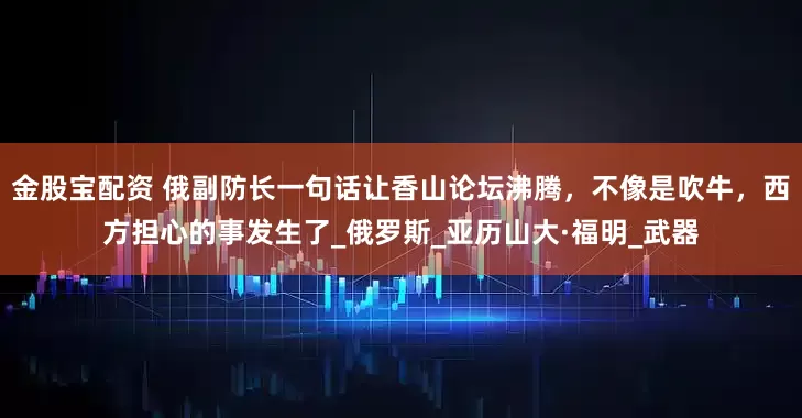 金股宝配资 俄副防长一句话让香山论坛沸腾，不像是吹牛，西方担心的事发生了_俄罗斯_亚历山大·福明_武器