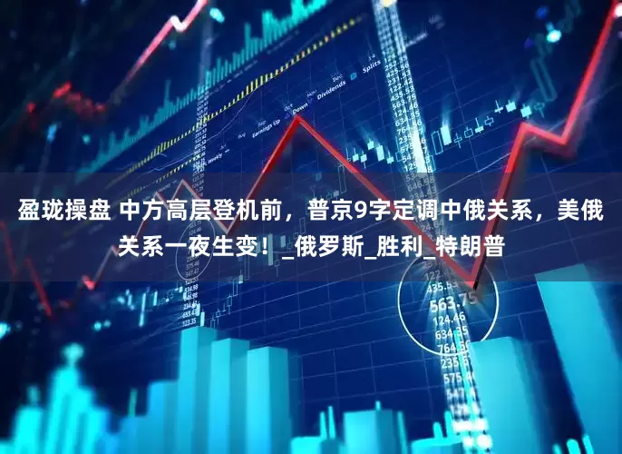 盈珑操盘 中方高层登机前，普京9字定调中俄关系，美俄关系一夜生变！_俄罗斯_胜利_特朗普