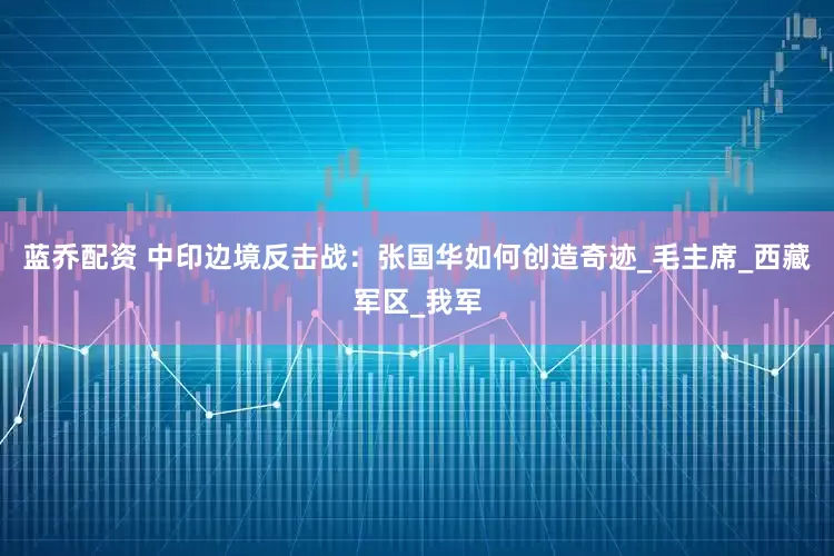 蓝乔配资 中印边境反击战：张国华如何创造奇迹_毛主席_西藏军区_我军