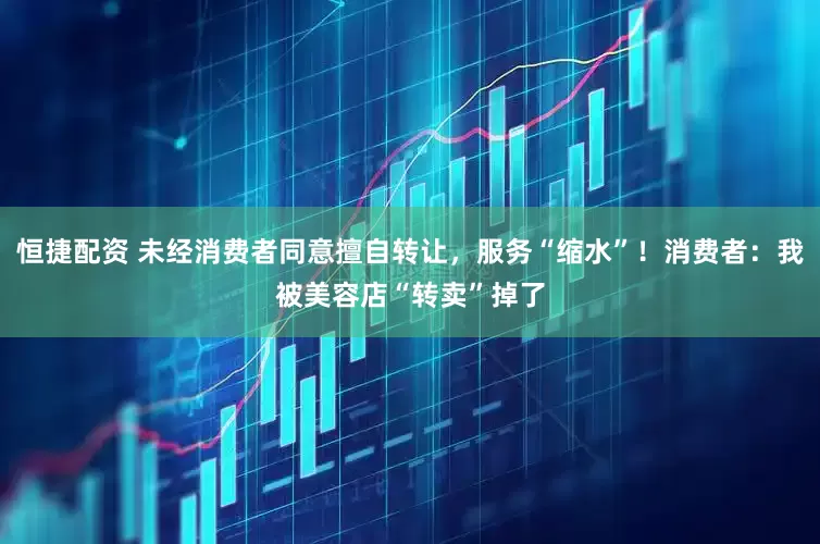 恒捷配资 未经消费者同意擅自转让，服务“缩水”！消费者：我被美容店“转卖”掉了