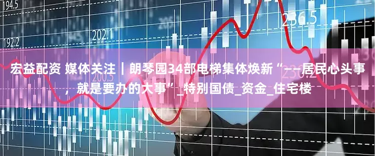 宏益配资 媒体关注｜朗琴园34部电梯集体焕新“——居民心头事，就是要办的大事”_特别国债_资金_住宅楼
