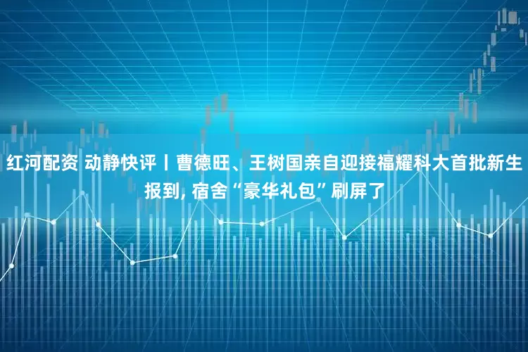 红河配资 动静快评丨曹德旺、王树国亲自迎接福耀科大首批新生报到, 宿舍“豪华礼包”刷屏了