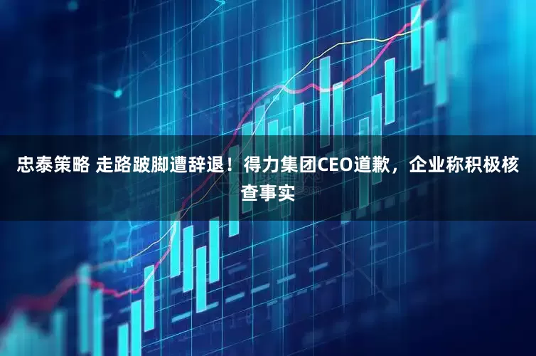 忠泰策略 走路跛脚遭辞退！得力集团CEO道歉，企业称积极核查事实