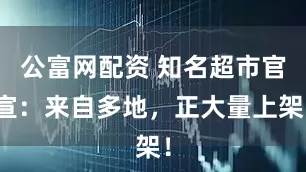 公富网配资 知名超市官宣：来自多地，正大量上架！