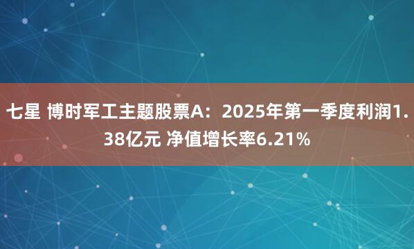 七星 博时军工主题股票A：2025年第一季度利润1.38亿元 净值增长率6.21%