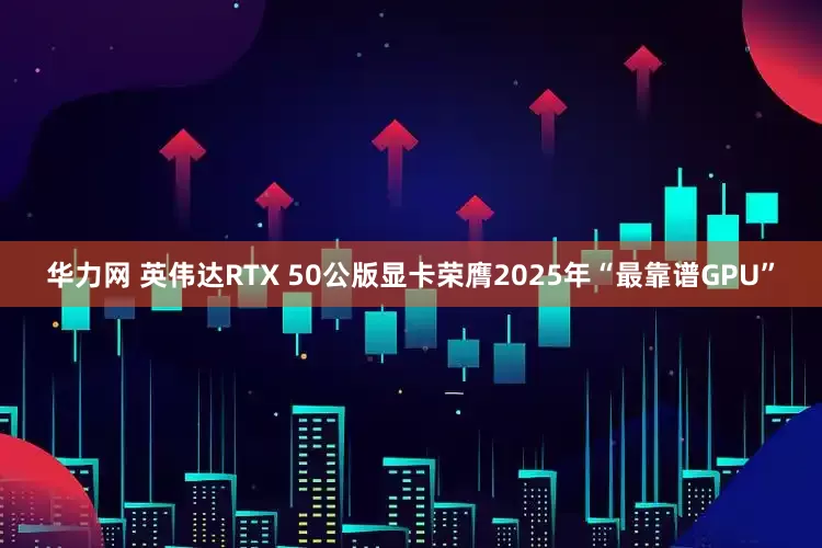 华力网 英伟达RTX 50公版显卡荣膺2025年“最靠谱GPU”