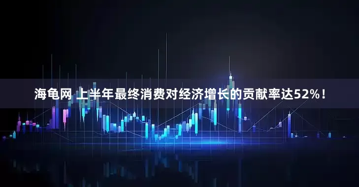 海龟网 上半年最终消费对经济增长的贡献率达52%！