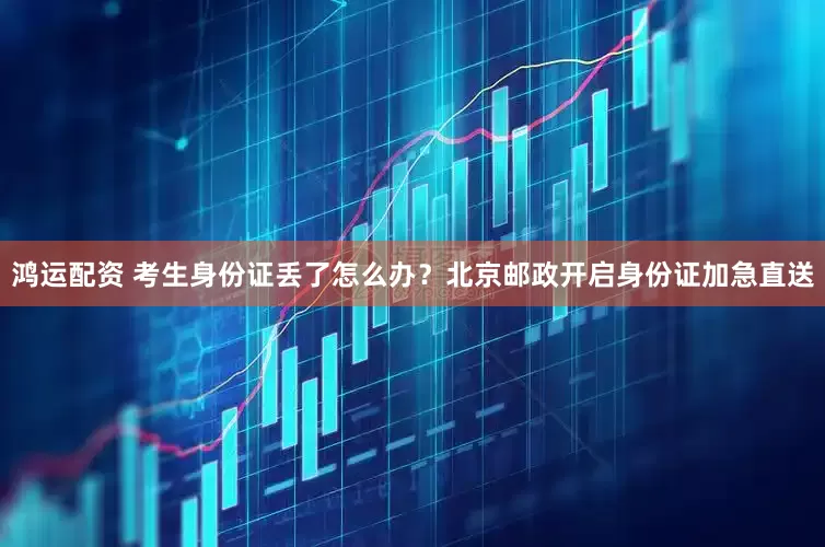鸿运配资 考生身份证丢了怎么办？北京邮政开启身份证加急直送