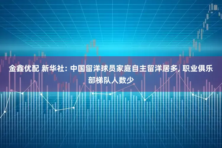 金鑫优配 新华社: 中国留洋球员家庭自主留洋居多, 职业俱乐部梯队人数少