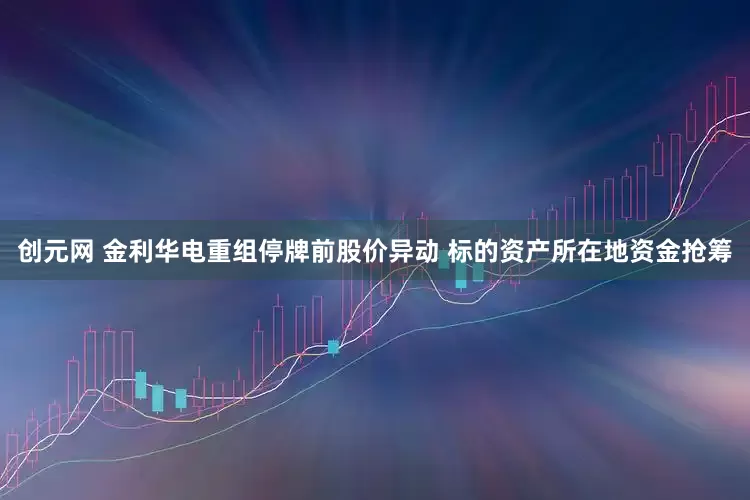 创元网 金利华电重组停牌前股价异动 标的资产所在地资金抢筹