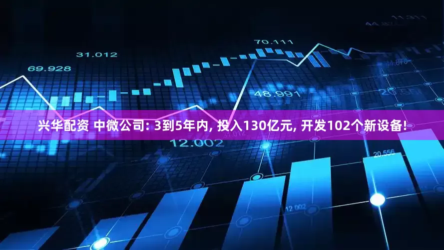 兴华配资 中微公司: 3到5年内, 投入130亿元, 开发102个新设备!
